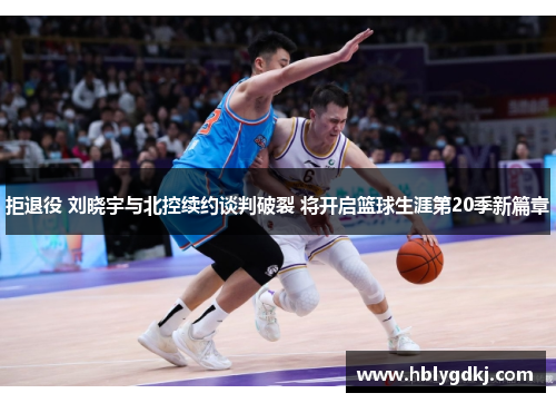拒退役 刘晓宇与北控续约谈判破裂 将开启篮球生涯第20季新篇章