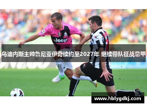 乌迪内斯主帅鲁尼亚伊奇续约至2027年 继续带队征战意甲